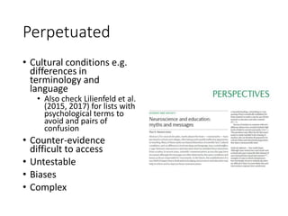 Perpetuated
• Cultural conditions e.g.
differences in
terminology and
language
• Also check Lilienfeld et al.
(2015, 2017) for lists with
psychological terms to
avoid and pairs of
confusion
• Counter-evidence
difficult to access
• Untestable
• Biases
• Complex
 