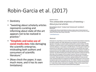 Robin-Garcia et al. (2017)
• Dentistry
• “tweeting about scholarly articles
represents curating and
informing about state-of-the-art
appears not to be realized in
practice.”
• “Simplistic and naïve use of
social media data risks damaging
the scientific enterprise,
misleading both authors and
consumers of scientific
literature.”
• (Now check the paper, it says
much more, and it has its own
limitations)
 