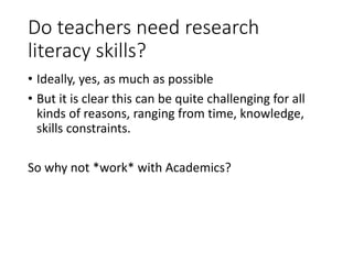 Do teachers need research
literacy skills?
• Ideally, yes, as much as possible
• But it is clear this can be quite challenging for all
kinds of reasons, ranging from time, knowledge,
skills constraints.
So why not *work* with Academics?
 