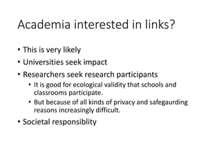 Academia interested in links?
• This is very likely
• Universities seek impact
• Researchers seek research participants
• It is good for ecological validity that schools and
classrooms participate.
• But because of all kinds of privacy and safegaurding
reasons increasingly difficult.
• Societal responsiblity
 
