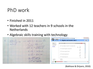 PhD work
• Finished in 2011
• Worked with 12 teachers in 9 schools in the
Netherlands
• Algebraic skills training with technology
(Bokhove & Drijvers, 2010)
 