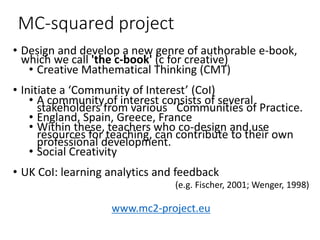 MC-squared project
• Design and develop a new genre of authorable e-book,
which we call 'the c-book' (c for creative)
• Creative Mathematical Thinking (CMT)
• Initiate a ‘Community of Interest’ (CoI)
• A community of interest consists of several
stakeholders from various ‘Communities of Practice.
• England, Spain, Greece, France
• Within these, teachers who co-design and use
resources for teaching, can contribute to their own
professional development.
• Social Creativity
• UK CoI: learning analytics and feedback
(e.g. Fischer, 2001; Wenger, 1998)
www.mc2-project.eu
 