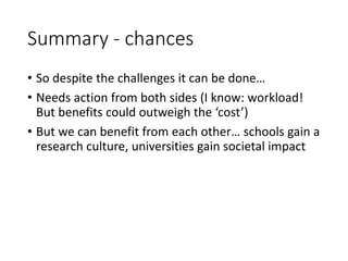Summary - chances
• So despite the challenges it can be done…
• Needs action from both sides (I know: workload!
But benefits could outweigh the ‘cost’)
• But we can benefit from each other… schools gain a
research culture, universities gain societal impact
 