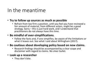 In the meantime
• Try to follow up sources as much as possible
• Refrain from too firm a position, until you feel you have reviewed a
fair amount of material, from different actors, might be a good
strategy. Sorry – this is just hard work, and I understand that
practitioners do not always have this time.
• Be mindful of over-simplifications.
• Follow the facts and, if one simplifies, be aware of the limitations or
what it leaves out. See what I said about Willingham (2017).
• Be cautious about developing policy based on new claims.
• Research findings should be accompanied by a clear scope and
disclaimer with regard to claims. No silver bullet.
• Look up a researcher
• They don’t bite.
 