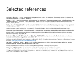 Selected references
Bokhove, C., & Drijvers, P. (2010). Digital tools for algebra education: criteria and evaluation. International Journal of Computers for
Mathematical Learning, 15(1), 45-62. Online first.
Fischer, G. (2001). Communities of interest: learning through the interaction of multiple knowledge systems. In the Proceedings of the
24th IRIS Conference. S. Bjornestad, R. Moe, A. Morch, A. Opdahl (Eds.) (pp. 1-14). August 2001, Ulvik, Department of Information
Science, Bergen, Norway.
Flack, Z. M., & Horst, J.S. (2017). Two sides to every story: Children learn words better from one storybook page at a time. Infant and
Child Development, 27(1)
Howard-Jones, P. (2014). Neuroscience and education: myths and messages. Nature Reviews Neuroscience, 15(12), 817-824.
Mintrop, R. (2016). Design-Based School Improvement: A Practical Guide for Education Leaders. Cambridge. Harvard Education Press.
Paas, F. (1992). Training strategies for attaining transfer of problem-solving skill in statistics: A cognitive-load approach. Journal of
Educational Psychology, 84(4), 429-434.
Raaijmakers, S. F., Baars, M., Schaap, L., Paas, F. & Van Gog, T. (2017). Effects of performance feedback valence on perceptions of
invested mental effort. Learning and Instruction, 51 36-46.
Robinson-Garcia, N., Costas, R., Isett, K., Melkers, J., & Hicks, D. (2017). The unbearable emptiness of tweeting—About journal articles.
PLOS one. https://doi.org/10.1371/journal.pone.0183551
Van Gog, T., Kirschner, F., Kester, L., & Paas, F. (2012). Timing and frequency of mental effort measurement: Evidence in favour of
repeated measures. Applied Cognitive Psychology, 26, 833-839.
Wenger, E. (1998). Communities of Practice: Learning, Meaning, Identity. Cambridge University Press.
Willingham, D. T. (2012). When can you trust the experts: How to tell good science from bad in education .
Willingham, D. T. (2017). A Mental Model of the Learner: Teaching the Basic Science of Educational Psychology to Future Teachers.
Mind, Brain and Education, 11(4), 166-175.
 