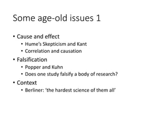 Some age-old issues 1
• Cause and effect
• Hume’s Skepticism and Kant
• Correlation and causation
• Falsification
• Popper and Kuhn
• Does one study falsify a body of research?
• Context
• Berliner: ‘the hardest science of them all’
 