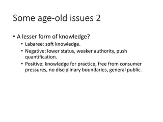 Some age-old issues 2
• A lesser form of knowledge?
• Labaree: soft knowledge.
• Negative: lower status, weaker authority, push
quantification.
• Positive: knowledge for practice, free from consumer
pressures, no disciplinary boundaries, general public.
 