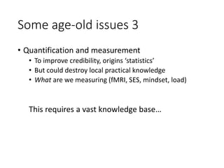 Some age-old issues 3
• Quantification and measurement
• To improve credibility, origins ‘statistics’
• But could destroy local practical knowledge
• What are we measuring (fMRI, SES, mindset, load)
This requires a vast knowledge base…
 