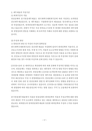 2. 재무제표의 작성기준
(1) 회계기준의 적용
연결실체의 분기연결재무제표는 한국채택국제회계기준에 따라 작성되는 요약연결
중간재무제표입니다. 동 재무제표는 기업회계기준서 제1034호 '중간재무보고'에 따
라 작성되었으며, 연차연결재무제표에서 요구되는 정보에 비하여 적은 정보를 포함
하고 있습니다. 선별적 주석은 직전 연차보고기간말 후 발생한 연결실체의 재무상태
와 경영성과의 변동을 이해하는 데 유의적인 거래나 사건에 대한 설명을 포함하고 있
습니다.
(2) 추정과 판단
1) 경영진의 판단 및 가정과 추정의 불확실성
한국채택국제회계기준은 중간재무제표를 작성함에 있어서 회계정책의 적용이나, 중
간보고기간말 현재 자산, 부채 및 수익, 비용의 보고금액에 영향을 미치는 사항에 대
하여 경영진의 최선의 판단을 기준으로 한 추정치와 가정의 사용을 요구하고 있습니
다. 중간보고기간말 현재 경영진의 최선의 판단을 기준으로 한 추정치와 가정이 실제
환경과 다를 경우 이러한 추정치와 실제 결과는 다를 수 있습니다.
COVID-19가 전 세계적으로 확산됨에 따라 세계 경제에 부정적인 영향을 미치고 있
으며, 연결실체는 사업을 영위하고 있는 대부분의 지역 및 영업 부문이 영향을 받을
것으로 예상하고 있습니다. 연결실체는 COVID-19 확산에 따른 2020년 상반기 거시
경제상황 변화를 반영하여 미래경기전망 예측치를 재산출하고 동 효과를 당반기말
부터 대손충당금 추정 시 반영하였습니다. 연결실체는 COVID-19의 전 세계적 유행
이 세계 경제 전반 및 연결실체의 영업 및 재무상태에 미치는 영향을 종합적으로 고
려하여 지속적으로 모니터링하고 있습니다. COVID-19 영향을 기대신용손실 측정
에 반영함에 따라 대손충당금에 미치는 영향 정보는 주석 '9. 금융채권'에 포함되어
있습니다.
분기연결재무제표에서 사용된 연결실체의 회계정책의 적용과 추정금액에 대한 경영
진의 판단은 주석 3.(1)에서 설명하고 있는 내용을 제외하고는 2019년 12월 31일로
종료되는 회계연도의 연차연결재무제표와 동일한 회계정책과 추정의 근거를 사용하
였습니다.
- 17 -
 