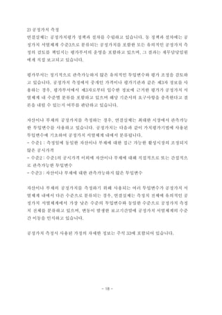 2) 공정가치 측정
연결실체는 공정가치평가 정책과 절차를 수립하고 있습니다. 동 정책과 절차에는 공
정가치 서열체계 수준3으로 분류되는 공정가치를 포함한 모든 유의적인 공정가치 측
정의 검토를 책임지는 평가부서의 운영을 포함하고 있으며, 그 결과는 재무담당임원
에게 직접 보고되고 있습니다.
평가부서는 정기적으로 관측가능하지 않은 유의적인 투입변수와 평가 조정을 검토하
고 있습니다. 공정가치 측정에서 중개인 가격이나 평가기관과 같은 제3자 정보를 사
용하는 경우, 평가부서에서 제3자로부터 입수한 정보에 근거한 평가가 공정가치 서
열체계 내 수준별 분류를 포함하고 있으며 해당 기준서의 요구사항을 충족한다고 결
론을 내릴 수 있는지 여부를 판단하고 있습니다.
자산이나 부채의 공정가치를 측정하는 경우, 연결실체는 최대한 시장에서 관측가능
한 투입변수를 사용하고 있습니다. 공정가치는 다음과 같이 가치평가기법에 사용된
투입변수에 기초하여 공정가치 서열체계 내에서 분류됩니다.
- 수준1 : 측정일에 동일한 자산이나 부채에 대한 접근 가능한 활성시장의 조정되지
않은 공시가격
- 수준2 : 수준1의 공시가격 이외에 자산이나 부채에 대해 직접적으로 또는 간접적으
로 관측가능한 투입변수
- 수준3 : 자산이나 부채에 대한 관측가능하지 않은 투입변수
자산이나 부채의 공정가치를 측정하기 위해 사용되는 여러 투입변수가 공정가치 서
열체계 내에서 다른 수준으로 분류되는 경우, 연결실체는 측정치 전체에 유의적인 공
정가치 서열체계에서 가장 낮은 수준의 투입변수와 동일한 수준으로 공정가치 측정
치 전체를 분류하고 있으며, 변동이 발생한 보고기간말에 공정가치 서열체계의 수준
간 이동을 인식하고 있습니다.
공정가치 측정시 사용된 가정의 자세한 정보는 주석 33에 포함되어 있습니다.
- 18 -
 