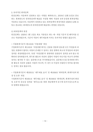 3. 유의적인 회계정책
연결실체는 다음에서 설명하고 있는 사항을 제외하고는, 2019년 12월 31일로 종료
하는 회계연도의 연차연결재무제표를 작성할 때에 적용한 것과 동일한 회계정책을
적용하고 있습니다. 다음에서 설명하고 있는 회계정책의 변경사항은 2020년 12월 31
일로 종료하는 회계연도의 연차연결재무제표에도 반영될 것입니다.
(1) 회계정책의 변경
연결실체는 2020년 1월 1일을 최초 적용일로 하는 제ㆍ개정 기준서 및 해석서를 신
규로 적용하였으며, 기준서 적용이 재무제표에 미치는 유의적인 영향은 없습니다.
- 기업회계기준서 제1103호 '사업결합' 개정
기업회계기준서 제1103호 '사업결합'에서는 산출물 창출에 필요한 모든 투입물과 과
정을 포함하지 않아도 사업이 존재할 수 있다는 점을 명확히 하고자 투입물과 과정의
정의를 개정하였습니다. 또한 '사업결합'의 광범위한 산출물의 정의를 보다 좁고 명
확하게 정의하였으며, 취득한 활동과 자산의 집합이 사업이 아닌지를 비교적 간략한
절차로 평가할 수 있는 집중테스트를 추가하였습니다. 집중테스트를 통과하면 취득
한 활동과 자산의 집합은 사업이 아니며, 이 경우 더 이상의 사업인지 여부를 평가하
는 절차는 필요 없습니다.
- 기업회계기준서 제1001호 '재무제표 표시' 및 제1008호 '회계정책, 회계추정의 변
경 및 오류' 개정
기업회계기준서 제1001호 '재무제표 표시' 및 제1008호 '회계정책, 회계추정의 변경
및 오류'의 중요성 정의를 '재무보고를 위한 개념체계'의 문구와 일치시킴으로써 보
다 명확히 하였습니다.
- 19 -
 