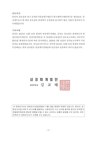 검토의견
본인의 검토결과 상기 요약분기연결재무제표가 한국채택국제회계기준 제1034호 '중
간재무보고'에 따라 중요성의 관점에서 공정하게 표시하지 않은 사항이 발견되지 아
니하였습니다.
기타사항
본인은 2019년 12월 31일 현재의 연결재무상태표, 동일로 종료하는 회계연도의 연
결포괄손익계산서, 연결자본변동표 및 연결현금흐름표(이 검토보고서에는 첨부되지
않음)를 회계감사기준에 따라 감사하였고, 2020년 3월 12일의 감사보고서에서 적정
의견을 표명하였습니다. 비교표시목적으로 첨부한 2019년 12월 31일 현재의 연결재
무상태표는 위의 감사받은 연결재무상태표와 중요성의 관점에서 차이가 없습니다.
이 검토보고서는 검토보고서일(2020년 11월 13일) 현재로 유효한 것입니다. 따라서, 검
토보고서일 이후 이 보고서를 열람하는 시점까지의 기간 사이에 첨부된 회사의 요약분기
연결재무제표에 중요한 영향을 미칠 수 있는 사건이나 상황이 발생할 수도 있으며, 이로
인하여 이 검토보고서가 수정될 수도 있습니다.
- 2 -
 