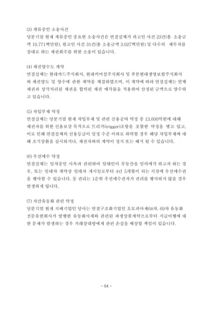 (3) 계류중인 소송사건
당분기말 현재 계류중인 중요한 소송사건은 연결실체가 피고인 사건 23건(총 소송금
액 19,771백만원), 원고인 사건 31건(총 소송금액 3,627백만원) 및 다수의 채무자를
상대로 하는 채권회수를 위한 소송이 있습니다.
(4) 채권양수도 계약
연결실체는 현대카드주식회사, 현대커머셜주식회사 및 푸본현대생명보험주식회사
와 채권양도 및 양수에 관한 계약을 체결하였으며, 이 계약에 따라 연결실체는 연체
채권과 상각처리된 채권을 합의된 채권 매각률을 적용하여 산정된 금액으로 양수하
고 있습니다.
(5) 차입부채 약정
연결실체는 당분기말 현재 차입부채 및 관련 신용공여 약정 중 13,600억원에 대해
채권자를 위한 신용보강 목적으로 트리거(trigger)조항을 포함한 약정을 맺고 있고,
이로 인해 연결실체의 신용등급이 일정 수준 이하로 하락할 경우 해당 차입부채에 대
해 조기상환을 실시하거나, 채권자와의 계약이 정지 또는 해지 될 수 있습니다.
(6) 우선매수 약정
연결실체는 임차중인 사옥과 관련하여 임대인이 부동산을 임의매각 하고자 하는 경
우, 또는 임대차 계약상 임대차 개시일로부터 4년 5개월이 되는 시점에 우선매수권
을 행사할 수 있습니다. 동 권리는 1순위 우선매수권자가 권리를 행사하지 않을 경우
발생하게 됩니다.
(7) 자산유동화 관련 약정
당분기말 현재 지배기업인 당사는 연결구조화기업인 오토피아제68차, 69차 유동화
전문유한회사가 발행한 유동화사채와 관련된 파생상품계약으로부터 지급이행에 대
한 문제가 발생하는 경우 거래상대방에게 관련 손실을 배상할 책임이 있습니다.
- 64 -
 
