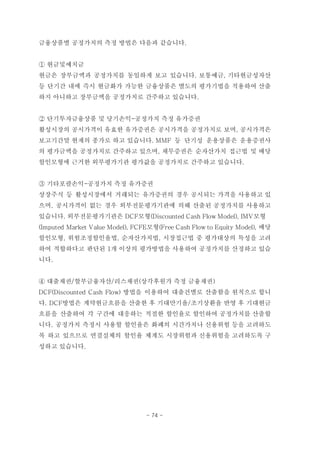 금융상품별 공정가치의 측정 방법은 다음과 같습니다.
① 현금및예치금
현금은 장부금액과 공정가치를 동일하게 보고 있습니다. 보통예금, 기타현금성자산
등 단기간 내에 즉시 현금화가 가능한 금융상품은 별도의 평가기법을 적용하여 산출
하지 아니하고 장부금액을 공정가치로 간주하고 있습니다.
② 단기투자금융상품 및 당기손익-공정가치 측정 유가증권
활성시장의 공시가격이 유효한 유가증권은 공시가격을 공정가치로 보며, 공시가격은
보고기간말 현재의 종가로 하고 있습니다. MMF 등 단기성 운용상품은 운용증권사
의 평가금액을 공정가치로 간주하고 있으며, 채무증권은 순자산가치 접근법 및 배당
할인모형에 근거한 외부평가기관 평가값을 공정가치로 간주하고 있습니다.
③ 기타포괄손익-공정가치 측정 유가증권
상장주식 등 활성시장에서 거래되는 유가증권의 경우 공시되는 가격을 사용하고 있
으며, 공시가격이 없는 경우 외부전문평가기관에 의해 산출된 공정가치를 사용하고
있습니다. 외부전문평가기관은 DCF모형(Discounted Cash Flow Model), IMV모형
(Imputed Market Value Model), FCFE모형(Free Cash Flow to Equity Model), 배당
할인모형, 위험조정할인율법, 순자산가치법, 시장접근법 중 평가대상의 특성을 고려
하여 적합하다고 판단된 1개 이상의 평가방법을 사용하여 공정가치를 산정하고 있습
니다.
④ 대출채권/할부금융자산/리스채권(상각후원가 측정 금융채권)
DCF(Discounted Cash Flow) 방법을 이용하여 대출건별로 산출함을 원칙으로 합니
다. DCF방법은 계약현금흐름을 산출한 후 기대만기율/조기상환율 반영 후 기대현금
흐름을 산출하여 각 구간에 대응하는 적절한 할인율로 할인하여 공정가치를 산출합
니다. 공정가치 측정시 사용할 할인율은 화폐의 시간가치나 신용위험 등을 고려하도
록 하고 있으므로 연결실체의 할인율 체계도 시장위험과 신용위험을 고려하도록 구
성하고 있습니다.
- 74 -
 