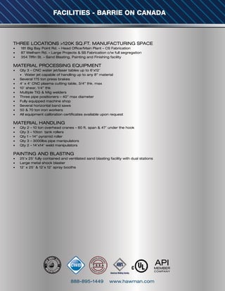 888-895-1449 www.hawman.com
FACILITIES - BARRIE ON CANADA
THREE LOCATIONS >120K SQ.FT. MANUFACTURING SPACE
•	 181 Big Bay Point Rd. – Head Office/Main Plant – CS Fabrication
•	 87 Welham Rd. – Large Projects & SS Fabrication c/w full segregation
•	 354 Tiffin St. – Sand Blasting, Painting and Finishing facility
 
MATERIAL PROCESSING EQUIPMENT
•	 Qty 3 - CNC water jet/laser tables up to 6’x12’
•	 Water jet capable of handling up to any 8” material
•	 Several 175 ton press brakes
•	 4’ x 4’ CNC plasma cutting table, 3/4” thk. max
•	 10’ shear, 1/4” thk
•	 Multiple TIG & Mig welders
•	 Three pipe positioners – 40” max diameter
•	 Fully equipped machine shop
•	 Several horizontal band saws
•	 50 & 70 ton iron workers
•	 All equipment calibration certificates available upon request
 
MATERIAL HANDLING
•	 Qty 2 – 10 ton overhead cranes - 60 ft. span & 47’ under the hook
•	 Qty 3 - 10ton tank rollers
•	 Qty 1 – 14” pyramid roller
•	 Qty 3 – 3000lbs pipe manipulators
•	 Qty 2 – 14’x14’ weld manipulators
 
PAINTING AND BLASTING
•	 25’x 25’ fully contained and ventilated sand blasting facility with dual stations
•	 Large metal shock blaster
•	 12’ x 25’ & 12’x 12’ spray booths
APIMEMBER
COMPANY
 