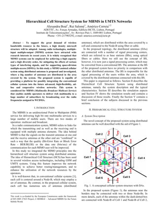 Hierarchical Cell Structure System for MBMS in UMTS Networks
Alexandra Boal1
, Rui Salomé1
, Américo Correia1,2
ADETTI1
, Av. Forças Armadas, Edifício ISCTE, Lisbon, Portugal
Instituto de Telecomunicações2
, Av. Rovisco Pais 1, 1049-001 Lisbon, Portugal
Phone: +351-217903292, e-mail: americo.correia@iscte.pt
Abstract1
— To support the great demand of wireless
bandwidth resource in the future, a high density microcell
structure will be adopted. Among radio technologies, multiple-
input multiple-output (MIMO) systems have attracted wide
research interests in recent years. It is widely recognized that
MIMO systems can be employed for achieving a high capacity
and a high diversity order, for mitigating the effects of various
types of interfering signals, and for supporting space-division
multiple-access (SDMA). In this study a MIMO assisted cellular
system using distributed antennas is proposed and investigated,
where a big number of antennas are distributed in the area
covered by the system. The proposed system is capable of
providing a platform for possibly integrating the conventional
cellular systems into the future advanced, high-flexibility, ad-
hoc and cooperative wireless networks. This system is
considered for MBMS (Multimedia Broadcast Multicast Service)
that enables mobile operators to deliver rich multimedia to a
huge number of subscribers by broadcasting over the radio
frequencies assigned to WCDMA.
I. INTRODUCTION
The MBMS is an unidirectional Point to Multipoint (PtM)
service for delivering high bit rate multimedia services to a
large number of mobile users. There are two modes of
operation: multicast and broadcast.
In a radio communication system, MIMO refers to links for
which the transmitting end as well as the receiving end is
equipped with multiple antenna elements. The idea behind
MIMO is that the signals on the transmit antennas at one end
and the receive antennas at the other end are “combined” in
such a way that the quality (Bit-Error Rate or Block Error
Rate - BER/BLER) or the data rate (bits/sec) of the
communication for each MIMO user will be improved.
In this study we integrated the MIMO principles into the
hierarchical cell structure system using distributed antenna.
The idea of Hierarchical Cell Structure (HCS) has been used
in several wireless access technologies, including GSM and
UMTS systems. Using this feature improves the network
capability to achieve better routing/management, and to
enhance the utilization of the network resources by the
operators.
It is well-known that, in conventional cellular systems [1],
each cell is centered around a Node-B, which may employ a
set of antennas. By contrast, in the proposed cellular system,
each cell has numerous sets of antennas (distributed
This work is co-funded by the European Commission under the framework
of IST-2005 27423 Project, C-MOBILE – Advanced MBMS for the Future
Mobile World.
antennas), which are distributed within the area covered by a
cell and connected to the Node-B using fiber or cable.
In the proposed topology, the distributed antennas (DAs)
are connected with a number of signal processing centers,
which are referred to as base stations (BSs), using optical
fibers or cables. Here we still use the concept of BS,
however, it is now just a signal processing center, which may
be converted from a conventional BS. The antennas at the BS
of the proposed system have no priority in comparison with
the other distributed antennas. The BS is responsible for the
signal processing of the users within the area, which is
covered by the distributed antennas connected with this BS.
This paper is organized as follows. Section II describes the
Hierarchical Cell Structure System using distributed
antennas, namely the system description and the typical
characteristics. Section III describes the simulation aspects
and Section IV shows the simulation results and contains a
discussion of those results. Finally the Section V contains a
brief conclusion of the subjects discussed in the previous
sections.
II. HIERARCHICAL CELL STRUCTURE SYSTEM
A. System Description
The novel concept of the proposed system using distributed
antennas can be well described with the aid of Figure 1.
Fig. 1. A conceptual cellular system structure with DAs.
In the proposed system (Figure 1), the antennas near the
borders may be connected with two or three Node-Bs. In
more details, each of the antennas within the dash-dotted box
are connected with Node-B of Cell 1 and Node-B of Cell 2,
 