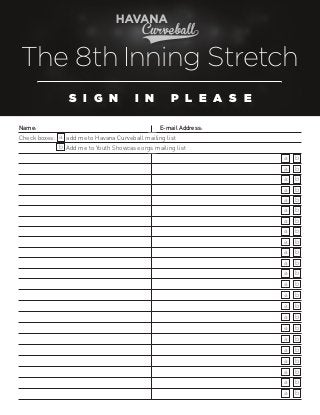 The 8th Inning Stretch
S I G N
Name:		

	

	

	

	

I N
	

P L E A S E

      E-mail Address:                   	

Check boxes: a add me to Havana Curveball mailing list
b Add me to Youth Showcase orgs mailing list
a

b

a

b

a

b

a

b

a

b

a

b

a

b

a

b

a

b

a

b

a

b

a

b

a

b

a

b

a

b

a

b

a

b

a

b

a

b

a

b

a

b

a

b

a

b

 