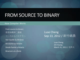 FROM SOURCE TO BINARY
How Compiler Works

From source to binary
從原始碼到二進制                 Luse Cheng
ソースからバイナリへ               Sep 13, 2012 / 新竹碼農
Von Quelle Zu Binären
                              Luse Cheng
De source au binaire
                              Jim Huang
Desde fuente a binario        March 31, 2011 / 北科大
Binarium ut a fonte
 