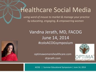 ACOG | Summer Educational Symposium | June 14, 2014
Healthcare Social Media
using word of mouse to market & manage your practice
by educating, engaging, & empowering women
Vandna Jerath, MD, FACOG
June 14, 2014
#coloACOGsymposium
optimawomenshealthcare.com
drjerath.com
 