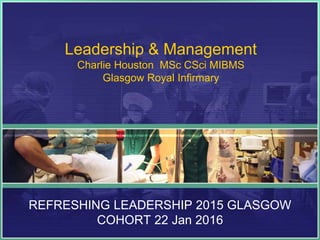 Leadership & Management
Charlie Houston MSc CSci MIBMS
Glasgow Royal Infirmary
REFRESHING LEADERSHIP 2015 GLASGOW
COHORT 22 Jan 2016
 
