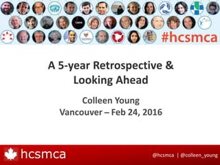 @hcsmca | @colleen_younghcsmca
A 5-year Retrospective &
Looking Ahead
Colleen Young
Vancouver ̶ Feb 24, 2016
 