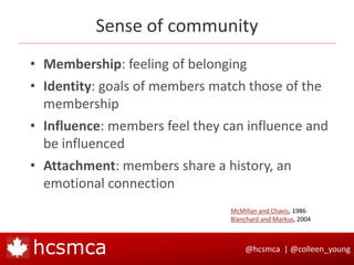@hcsmca | @colleen_younghcsmca
Sense of community
• Membership: feeling of belonging
• Identity: goals of members match those of the
membership
• Influence: members feel they can influence and
be influenced
• Attachment: members share a history, an
emotional connection
McMillan and Chavis, 1986
Blanchard and Markus, 2004
 