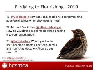 @hcsmca | @colleen_younghcsmca
Fledgling to Flourishing - 2010
Young C http://wp.me/p12yz4-6x
Photo: Reinbold M https://flic.kr/p/2ntNxh
T1: @ujjaldosanjh How can social media help caregivers find
good/solid advice when they need it most?
T2: Michael Martineau (@eHealthMusings)
How do you define social media when pitching
it to your organization?
T3: @KathyKastner Would you like to
see Canadian doctors using social media
and how? And docs, why/how do you
use sm?
 