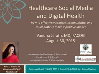 Greenway Health ENGAGE 2015 | GreenPC & GOBUG User Group Meeting
Healthcare Social Media
and Digital Health
how to effectively connect, communicate, and
collaborate to make a positive impact
Vandna Jerath, MD, FACOG
August 30, 2015
#HCSM #HIT #EHR
#GreenwayENGAGE
#digitalhealth
optimawomenshealthcare.com | @optimawhc
drjerath.com | @drjerath
optimavitalitymd.com | @optimavitality
 