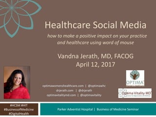 Parker Adventist Hospital | Business of Medicine Seminar
Healthcare Social Media
how to make a positive impact on your practice
and healthcare using word of mouse
Vandna Jerath, MD, FACOG
April 12, 2017
#HCSM #HIT
#BusinessofMedicine
#DigitalHealth
optimawomenshealthcare.com | @optimawhc
drjerath.com | @drjerath
optimavitalitymd.com | @optimavitality
 