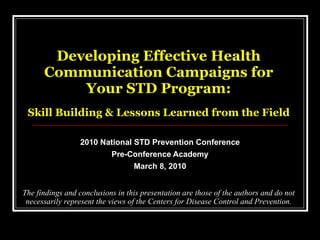 Developing Effective Health Communication Campaigns for Your STD Program:   Skill Building & Lessons Learned from the Field 2010 National STD Prevention Conference Pre-Conference Academy March 8, 2010 The findings and conclusions in this presentation are those of the authors and do not necessarily represent the views of the Centers for Disease Control and Prevention. 