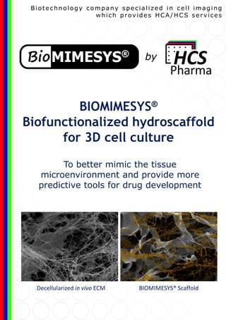 To better mimic the tissue
microenvironment and provide more
predictive tools for drug development
BIOMIMESYS®
Biofunctionalized hydroscaffold
for 3D cell culture
Biotechnology company specialized in cell imaging
which provides HCA/HCS services
BIOMIMESYS® ScaffoldDecellularized in vivo ECM
by
 