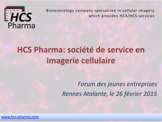 www.hcs-pharma.com
Biotechnology company specialized in cellular imagery
which provides HCA/HCS services
HCS Pharma: société de service en
imagerie cellulaire
Forum des jeunes entreprises
Rennes Atalante, le 26 février 2015
 