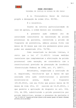 fls. 3


                                                                                                 3
                                  PODER JUDICIÁRIO
                     TRIBUNAL DE JUSTIÇA DO ESTADO DE SÃO PAULO


                       A     d.      Procuradoria               Geral           de       Justiça
propôs a denegação da ordem (fls. 85/94).

                       É o relatório.

                       Diante         da     estrita           particularidade                  do
caso em apreço, a ordem merece ser concedida.




                                                                                                            Se impresso, para conferência acesse o site https://esaj.tjsp.jus.br/esaj, informe o processo 0166181-74.2012.8.26.0000 e o código RI000000F7H6Q.
                       A      presente              ação         combate                 ato    de
autoridade             consistente               na     manutenção                  da    prisão
processual             da     paciente,            convertida               a       prisão      em
flagrante em preventiva, embora possua filho com
menos de 06 meses que com ela permanece preso para
poder ser amamentado (fls. 76/78).
                       Como ressaltado na decisão liminar, é
certo         que       a     Lei       nº      11.403/11              trouxe            medidas
cautelares que complementam a efetivação da prisão
processual             como        exceção,           em      consonância                 com     a
constitucional previsão da presunção de inocência




                                                                                                            Este documento foi assinado digitalmente por NEWTON DE OLIVEIRA NEVES.
(Constituição Federal de 1988, art. 5º, LXVI1).
                       Entretanto, respeitada a convicção do
d.     magistrado,              verifica-se               que      à     época           em    que
ajuizada            esta        ação         constitucional                     a    paciente
encontrava-se                     presa,              desde             o           flagrante
(25.06.2012), com seu filho que possui menos de 06
meses de vida (fls. 23                            nascido em 16.05.2012), o
que permite a aplicação do disposto no art. 318,
III, do CPP, substituindo a prisão preventiva por
prisão domiciliar, porque a presença da paciente é
1
  Art. 5º, LXVI, CF: “ninguém será levado à prisão ou nela mantido, quando a lei admitir a liberdade
provisória, com ou sem fiança;”
 