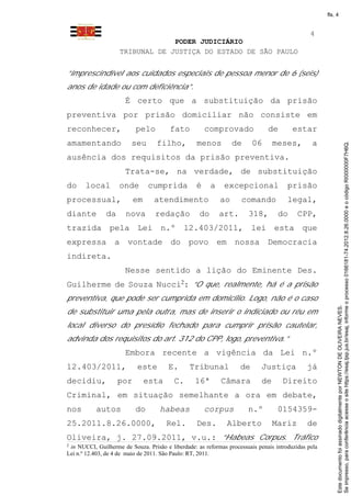fls. 4


                                                                                                4
                                 PODER JUDICIÁRIO
                    TRIBUNAL DE JUSTIÇA DO ESTADO DE SÃO PAULO


“imprescindível aos cuidados especiais de pessoa menor de 6 (seis)
anos de idade ou com deficiência”.
                       É certo que a substituição da prisão
preventiva por prisão domiciliar não consiste em
reconhecer,                pelo         fato           comprovado              de        estar
amamentando              seu       filho,          menos          de     06       meses,         a




                                                                                                           Se impresso, para conferência acesse o site https://esaj.tjsp.jus.br/esaj, informe o processo 0166181-74.2012.8.26.0000 e o código RI000000F7H6Q.
ausência dos requisitos da prisão preventiva.
                       Trata-se, na verdade, de substituição
do     local        onde        cumprida           é     a    excepcional              prisão
processual,               em      atendimento                ao      comando           legal,
diante         da      nova       redação           do       art.      318,        do      CPP,
trazida pela Lei n.º 12.403/2011, lei esta que
expressa          a vontade do povo em nossa Democracia
indireta.
                       Nesse sentido a lição do Eminente Des.
Guilherme de Souza Nucci2: “O que, realmente, há é a prisão
preventiva, que pode ser cumprida em domicílio. Logo, não é o caso




                                                                                                           Este documento foi assinado digitalmente por NEWTON DE OLIVEIRA NEVES.
de substituir uma pela outra, mas de inserir o indiciado ou réu em
local diverso do presídio fechado para cumprir prisão cautelar,
advinda dos requisitos do art. 312 do CPP, logo, preventiva.”
                       Embora recente a vigência da Lei n.º
12.403/2011,               este         E.      Tribunal            de      Justiça            já
decidiu,            por        esta       C.      16ª        Câmara          de      Direito
Criminal, em situação semelhante a ora em debate,
nos        autos           do       habeas             corpus          n.º         0154359-
25.2011.8.26.0000,                     Rel.        Des.        Alberto            Mariz        de
Oliveira, j. 27.09.2011, v.u.: “Habeas Corpus. Tráfico
2
 in NUCCI, Guilherme de Souza. Prisão e liberdade: as reformas processuais penais introduzidas pela
Lei n.º 12.403, de 4 de maio de 2011. São Paulo: RT, 2011.
 