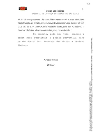 fls. 5


                                                                  5
                           PODER JUDICIÁRIO
              TRIBUNAL DE JUSTIÇA DO ESTADO DE SÃO PAULO


ilícito de entorpecentes. Ré com filhos menores de 6 anos de idade.
Substituição da prisão preventiva pela domiciliar nos termos do art.
318, III, do CPP, com a nova redação dada pela Lei 12.403/11
Liminar deferida. Ordem concedida para convalidá-la.”
                Do exposto, pelo meu voto, concedo a
ordem    para   substituir      a   prisão    preventiva      para




                                                                            Se impresso, para conferência acesse o site https://esaj.tjsp.jus.br/esaj, informe o processo 0166181-74.2012.8.26.0000 e o código RI000000F7H6Q.
prisão domiciliar, tornando definitiva a decisão
liminar.




                          Newton Neves

                              Relator




                                                                            Este documento foi assinado digitalmente por NEWTON DE OLIVEIRA NEVES.
 