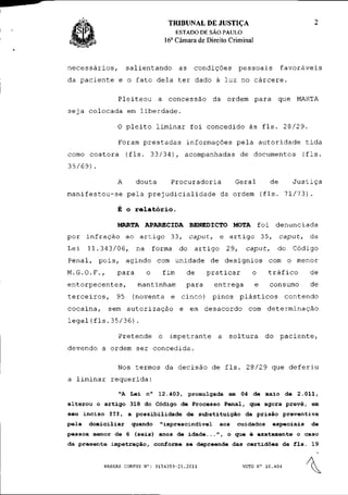 TRIBUNAL DE JUSTIÇA                                                  2
                                                   ESTADO DE SÃO PAULO
                                              a
                                            16 Câmara de Direito Criminal



necessários,              salientando              as        condições          pessoais          favoráveis
da paciente e o fato dela ter dado à luz no cárcere.

                     Pleiteou a concessão da ordem para que MARTA
seja colocada em liberdade.

                     0 pleito liminar foi concedido às fls. 28/29.

                     Foram prestadas informações pela autoridade tida
como coatora              (fls. 33/34), acompanhadas de documentos (fls.
35/69).

                     A       douta             Procuradoria                  Geral          de          Justiça
manifestou-se pela prejudicialidade da ordem (fls. 71/73).

                     É o relatório.

                     MARTA APARECIDA BENEDICTO MOTA f o i                                         denunciada
por     infração          ao a r t i g o       33,      caput,        e artigo           35,      caput,         da
Lei     11.343/06,            na       forma       do        artigo       29,     caput,          do    Código
Penal,       pois,        agindo        com u n i d a d e         de d e s í g n i o s     com o menor
M.G.O.F.,            para          o        fim         de       praticar           o      tráfico               de
entorpecentes,                mantinham                 para       entrega           e      consumo              de
terceiros,           95     (noventa           e     cinco)       pinos         plásticos              contendo
cocaina,         sem a u t o r i z a ç ã o          e   em d e s a c o r d o       com      determinação
legal(fls.35/36).

                     Pretende           o    impetrante               a     soltura        do     paciente,
d e v e n d o a ordem s e r            concedida.

                     Nos t e r m o s da d e c i s ã o de f l s .                  2 8 / 2 9 que         deferiu
a liminar          requerida:

                     "A Lei n°          1 2 . 4 0 3 , promulgada em 04 de maio de                          2.011,
a l t e r o u o a r t i g o 318 do Código de Processo P e n a l , que agora p r e v ê , em
seu i n c i s o I I I ,   a p o s s i b i l i d a d e de s u b s t i t u i ç ã o da p r i s ã o    preventiva
pela     domiciliar         quando       "imprescindível              aos       cuidados       especiais         de
p e s s o a menor de 6 ( s e i s ) anos de i d a d e . . . " , o que é exatamente o caso
da p r e s e n t e i m p e t r a ç ã o , conforme se depreende das c e r t i d õ e s de f l s .                  19


               HABEAS CORPUS N°: 0154359-25.2011                                 VOTO N° 10.404
                                                                                                             
 