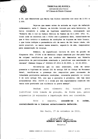TRIBUNAL DE JUSTIÇA
                                            ESTADO DE SÃO PAULO
                                        a
                                    16 Câmara de Direito Criminal


e 20, que demonstram que Marta tem filhos nascidos nos anos de 2.011 e
2.009.

                Veja-se que mesmo antes da entrada em vigor de referido
ordenamento, esta C. Câmara, em Acórdão lavrado por esta Relatoria, já
havia    concedido    a   ordem     em       hipótese        semelhante,     consignando        que
"Roberta deu à luz na Cadeia Pública de Tambaú em 12.1.2011 (fls. 6 ) ,
local onde se encontra com o filho até a presente data, ressaltando-se
que é fato notório a ausência de condições de higiene em tais locais,
0 que torna indigna a permanência ali de menor de tão tenra idade, não
sendo possivel, ao menos nesse momento, separá-lo da mãe, responsável
pela amamentação da criança.

                Ademais, da superficial                  leitura do auto de prisão              em
flagrante (fls. 17/18) e da denúncia (cópia remetida por fax pela Vara
de   origem)   verifica-se        que       sua    conduta    não    demonstra    ser       Roberta
possuidora de periculosidade acentuada a justificar sua manutenção no
cárcere" (Habeas     Corpus   n° 0022411-57.2011.8.26.0000, j. 10.05.2011).

                Saliente-se         que       no     caso     examinado,     além      de     estar
presente a hipótese do inciso III do artigo 318 do Código de Processo
Penal,    verifica-se     a   presença            dos   requisitos        para   concessão       da
liberdade provisória mediante condições, consoante previsto no inciso
1 do novo artigo 319, eis que a paciente é primária, não tem maus
antecedentes    (fls. 15/17) e o crime por ela supostamente cometido não
teria sido praticado com violência ou grave ameaça".


                Nenhum            novo            elemento          foi     trazido           para
justificar      nova      tomada            de posição,         de     forma     que,        pelos
argumentos já esposados a impetração deve ser concedida.

                Ante          o         exposto,             concede-se          a          ordem,
convalidando-se a liminar anteriormente deferida.


                          São Paulo, 27 de setembro de 2011.



                                        -jf^Sfe
                                    ALBERTO MARIZ DE^OLIVEIRA
                                                        Relator


            HABEAS CORPUS N°: 0154359-25.2011                         VOTO N° 10.404
 