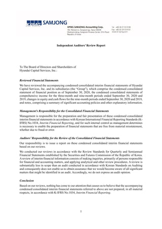 Independent Auditors’ Review Report
To The Board of Directors and Shareholders of
Hyundai Capital Services, Inc.:
Reviewed Financial Statements
We have reviewed the accompanying condensed consolidated interim financial statements of Hyundai
Capital Services, Inc. and its subsidiaries (the “Group”), which comprise the condensed consolidated
statement of financial position as of September 30, 2020, the condensed consolidated statements of
comprehensive income for the three-month and nine-month periods ended September 30, 2020 and
2019, changes in equity and cash flows for the nine-month periods ended September 30, 2020 and 2019,
and notes, comprising a summary of significant accounting policies and other explanatory information.
Management’s Responsibility for the Consolidated Financial Statements
Management is responsible for the preparation and fair presentation of these condensed consolidated
interim financial statements in accordance with Korean International Financial Reporting Standards (K-
IFRS) No.1034, Interim Financial Reporting, and for such internal control as management determines
is necessary to enable the preparation of financial statements that are free from material misstatement,
whether due to fraud or error.
Auditors’ Responsibility for the Review of the Consolidated Financial Statements
Our responsibility is to issue a report on these condensed consolidated interim financial statements
based on our reviews.
We conducted our reviews in accordance with the Review Standards for Quarterly and Semiannual
Financial Statements established by the Securities and Futures Commission of the Republic of Korea.
A review of interim financial information consists of making inquiries, primarily of persons responsible
for financial and accounting matters, and applying analytical and other review procedures. A review is
substantially less in scope than an audit conducted in accordance with Korean Standards on Auditing
and consequently does not enable us to obtain assurance that we would become aware of all significant
matters that might be identified in an audit. Accordingly, we do not express an audit opinion.
Conclusion
Based on our reviews, nothing has come to our attention that causes us to believe that the accompanying
condensed consolidated interim financial statements referred to above are not prepared, in all material
respects, in accordance with K-IFRS No.1034, Interim Financial Reporting.
1
 