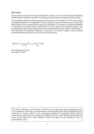2
Other matters
The procedures and practices utilized in the Republic of Korea to review such condensed consolidated
interim financial statements may differ from those generally accepted and applied in other countries.
The consolidated statement of financial position of the Group as of December 31, 2019, and the related
consolidated statements of comprehensive income, changes in equity and cash flows for the year then
ended, which are not accompanying this report, were audited by us in accordance with Korean Standards
on Auditing and our report thereon, dated March 12, 2020, expressed an unqualified opinion. The
accompanying condensed consolidated statement of financial position of the Group as of December 31,
2019, presented for comparative purposes, is consistent, in all material respects, with the audited
consolidated financial statements from which it has been derived.
Seoul, Republic of Korea
November 13, 2020
This report is effective as of November 13, 2020, the review report date. Certain subsequent events
or circumstances, which may occur between the review report date and the time of reading this report,
could have a material impact on the accompanying condensed consolidated interim financial
statements and notes thereto. Accordingly, the readers of the review report should understand that the
above review report has not been updated to reflect the impact of such subsequent events or
circumstances, if any.
 