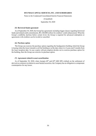 HYUNDAI CAPITAL SERVICES, INC. AND SUBSIDIARIES
Notes to the Condensed Consolidated Interim Financial Statements
(Unaudited)
September 30, 2020
50
(5) Borrowed funds agreement
As of September 30, 2020, the Group has agreements including trigger clauses regarding borrowed
funds and related credit commitments, W1,360,000 million for creditors’credit enhancement. When the
Group’s credibility declines below certain level, the Group is required for advanced redemption or
agreements with creditors can be invalid or cancelled.
(6) Purchase option
The Group can exercise the purchase option regarding the headquarters building which the Group
is leasing when the lessor intends to sell the building or at the date when it is 4 years and 5 months from
the lease inception date. In case a party with pre-emption decides not to exercise purchase option for
the building, then the Group can exercise its purchase option.
(7) Agreement related to asset securitization
As of September 30, 2020, when Autopia 68th
and 69th
ABS SPCs default on the settlement of
derivatives contracts in relation to asset backed securities, the Company has an obligation to compensate
counterparties for any losses.
 