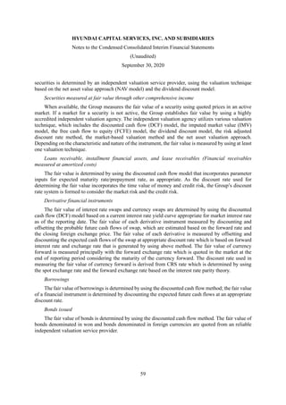 HYUNDAI CAPITAL SERVICES, INC. AND SUBSIDIARIES
Notes to the Condensed Consolidated Interim Financial Statements
(Unaudited)
September 30, 2020
59
securities is determined by an independent valuation service provider, using the valuation technique
based on the net asset value approach (NAV model) and the dividend discount model.
Securities measured at fair value through other comprehensive income
When available, the Group measures the fair value of a security using quoted prices in an active
market. If a market for a security is not active, the Group establishes fair value by using a highly
accredited independent valuation agency. The independent valuation agency utilizes various valuation
technique, which includes the discounted cash flow (DCF) model, the imputed market value (IMV)
model, the free cash flow to equity (FCFE) model, the dividend discount model, the risk adjusted
discount rate method, the market-based valuation method and the net asset valuation approach.
Depending on the characteristic and nature of the instrument, the fair value is measured by using at least
one valuation technique.
Loans receivable, installment financial assets, and lease receivables (Financial receivables
measured at amortized costs)
The fair value is determined by using the discounted cash flow model that incorporates parameter
inputs for expected maturity rate/prepayment rate, as appropriate. As the discount rate used for
determining the fair value incorporates the time value of money and credit risk, the Group’s discount
rate system is formed to consider the market risk and the credit risk.
Derivative financial instruments
The fair value of interest rate swaps and currency swaps are determined by using the discounted
cash flow (DCF) model based on a current interest rate yield curve appropriate for market interest rate
as of the reporting date. The fair value of each derivative instrument measured by discounting and
offsetting the probable future cash flows of swap, which are estimated based on the forward rate and
the closing foreign exchange price. The fair value of each derivative is measured by offsetting and
discounting the expected cash flows of the swap at appropriate discount rate which is based on forward
interest rate and exchange rate that is generated by using above method. The fair value of currency
forward is measured principally with the forward exchange rate which is quoted in the market at the
end of reporting period considering the maturity of the currency forward. The discount rate used in
measuring the fair value of currency forward is derived from CRS rate which is determined by using
the spot exchange rate and the forward exchange rate based on the interest rate parity theory.
Borrowings
The fair value of borrowings is determined by using the discounted cash flow method; the fair value
of a financial instrument is determined by discounting the expected future cash flows at an appropriate
discount rate.
Bonds issued
The fair value of bonds is determined by using the discounted cash flow method. The fair value of
bonds denominated in won and bonds denominated in foreign currencies are quoted from an reliable
independent valuation service provider.
 