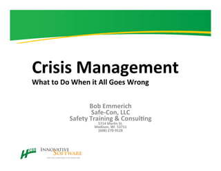 Crisis	
  Management	
  
What	
  to	
  Do	
  When	
  it	
  All	
  Goes	
  Wrong	
  
Bob	
  Emmerich	
  
Safe-­‐Con,	
  LLC	
  
Safety	
  Training	
  &	
  ConsulAng	
  
5714	
  Merlin	
  St.	
  
Madison,	
  WI	
  	
  53711	
  
(608)	
  270-­‐9528	
  
	
  
 