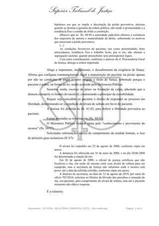Superior Tribunal de Justiça
                     hipóteses em que se impõe a decretação da prisão preventiva, máxime
                     quando se destina à garantia da ordem pública, não tendo a primariedade e a
                     residência fixa o condão de elidir a constrição.
                          Observo que às fls. 48/49 a autoridade judiciária afirmou a existência
                     dos requisitos de autoria e materialidade do delito, subsistindo os motivos
                     que autorizam a prisão preventiva.
                          (...)
                          As condições favoráveis do paciente, tais como primariedade, bons
                     antecedentes, residência fixa e trabalho lícito, por si sós, não obstam a
                     segregação cautelar, quando preenchidos seus pressupostos legais.
                          Com estas considerações, conforme o parecer da d. Procuradoria Geral
                     de Justiça, denego a ordem impetrada.

               Alega a impetrante, inicialmente, o descabimento da exigência de fiança.
Afirma que configura constrangimento ilegal a manutenção do paciente na prisão apenas
por não ter condições de pagar o valor exigido a título de fiança, sobretudo porque o
paciente é pobre, na forma da lei, sendo assistido pela Defensoria Pública.
               Sustenta, ainda, excesso de prazo na formação da culpa, aduzindo que a
demora extrapola os limites do razoável, contrariando o princípio da razoabilidade.
               Requer seja concedido ao paciente o direito de responder ao processo em
liberdade, determinando-se a expedição de alvará de soltura em favor do paciente.
               A liminar foi deferida às fls. 41/42, para deferir a liberdade provisória ao
paciente.
               Foram prestadas as informações (fls. 50/52).
               O Ministério Público Federal opina pelo "conhecimento e provimento do
recurso" (fls. 54/57).
               Solicitadas informações acerca do cumprimento da medida liminar, o Juiz
de primeiro grau esclareceu (fl. 67):

                          O alvará foi expedido em 22 de agosto de 2008, conforme cópia em
                     anexo.
                          A denúncia foi oferecida em 16 de maio de 2008, e no dia 20.06.2008
                     foi determinada a citação do réu.
                          Em 26 de agosto de 2008, o oficial de justiça certificou que não
                     localizou o réu, em razão do mesmo estar com alvará de soltura para ser
                     cumprido, mas a secretaria da Justiça não informou onde o mesmo está
                     preso, até a data da referida certidão, conforme cópia em anexo.
                          A diretora de secretaria, na data de 12 de agosto de 2010, por meio do
                     ofício 703/2010, solicitou ao Diretor da Divisão dos presídios a remoção do
                     réu, ora paciente, para cumprimento do alvará de soltura, mas até o presente
                     momento não obteve resposta.

               É o relatório.




Documento: 13715794 - RELATÓRIO, EMENTA E VOTO - Site certificado                Página 2 de 6
 