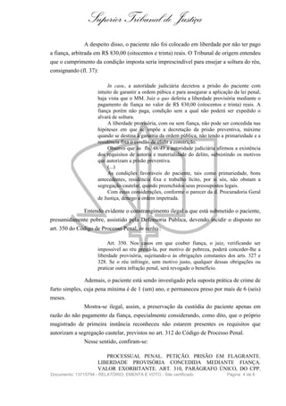Superior Tribunal de Justiça
               A despeito disso, o paciente não foi colocado em liberdade por não ter pago
a fiança, arbitrada em R$ 830,00 (oitocentos e trinta) reais. O Tribunal de origem entendeu
que o cumprimento da condição imposta seria imprescindível para ensejar a soltura do réu,
consignando (fl. 37):

                          In casu, a autoridade judiciária decretou a prisão do paciente com
                     intuito de garantir a ordem púbica e para assegurar a aplicação da lei penal,
                     haja vista que o MM. Juiz a quo deferiu a liberdade provisória mediante o
                     pagamento de fiança no valor de R$ 830,00 (oitocentos e trinta) reais. A
                     fiança porém não paga, condição sem a qual não poderá ser expedido o
                     alvará de soltura.
                          A liberdade provisória, com ou sem fiança, não pode ser concedida nas
                     hipóteses em que se impõe a decretação da prisão preventiva, máxime
                     quando se destina à garantia da ordem pública, não tendo a primariedade e a
                     residência fixa o condão de elidir a constrição.
                          Observo que às fls. 48/49 a autoridade judiciária afirmou a existência
                     dos requisitos de autoria e materialidade do delito, subsistindo os motivos
                     que autorizam a prisão preventiva.
                          (...)
                          As condições favoráveis do paciente, tais como primariedade, bons
                     antecedentes, residência fixa e trabalho lícito, por si sós, não obstam a
                     segregação cautelar, quando preenchidos seus pressupostos legais.
                          Com estas considerações, conforme o parecer da d. Procuradoria Geral
                     de Justiça, denego a ordem impetrada.

               Entendo evidente o constrangimento ilegal a que está submetido o paciente,
presumidamente pobre, assistido pela Defensoria Pública, devendo incidir o disposto no
art. 350 do Código de Processo Penal, in verbis :

                          Art. 350. Nos casos em que couber fiança, o juiz, verificando ser
                     impossível ao réu prestá-la, por motivo de pobreza, poderá conceder-lhe a
                     liberdade provisória, sujeitando-o às obrigações constantes dos arts. 327 e
                     328. Se o réu infringir, sem motivo justo, qualquer dessas obrigações ou
                     praticar outra infração penal, será revogado o benefício.

               Ademais, o paciente está sendo investigado pela suposta prática de crime de
furto simples, cuja pena mínima é de 1 (um) ano, e permaneceu preso por mais de 6 (seis)
meses.
               Mostra-se ilegal, assim, a preservação da custódia do paciente apenas em
razão do não pagamento da fiança, especialmente considerando, como dito, que o próprio
magistrado de primeira instância reconheceu não estarem presentes os requisitos que
autorizam a segregação cautelar, previstos no art. 312 do Código de Processo Penal.
               Nesse sentido, confiram-se:

                        PROCESSUAL PENAL. PETIÇÃO. PRISÃO EM FLAGRANTE.
                     LIBERDADE PROVISÓRIA CONCEDIDA MEDIANTE FIANÇA.
                     VALOR EXORBITANTE. ART. 310, PARÁGRAFO ÚNICO, DO CPP.
Documento: 13715794 - RELATÓRIO, EMENTA E VOTO - Site certificado                 Página 4 de 6
 
