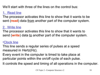 Clock line This line sends a regular series of pulses at a speed measured in We’ll start with three of the lines on the control bus: 1.  Read line The processor activates this line to show that it wants to be sent ( read ) data  from  another part of the computer system.  2.  Write line The processor activates this line to show that it wants to send ( write ) data  to  another part of the computer system. Hertz(Hz). Every event in the computer is timed to take place at particular points within the on/off cycle of each pulse. It controls the speed and timing of all operations in the computer. 