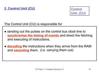2. Control Unit (CU) Control Unit. (CU) The Control Unit (CU) is responsible for ●  sending out the pulses on the control bus clock line to  synchronise the timing of events  and direct the fetching and executing of instructions. ●  decoding  the instructions when they arrive from the RAM and  executing  them. (i.e. carrying them out) 