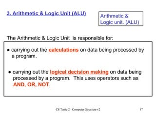 3. Arithmetic & Logic Unit (ALU) Arithmetic & Logic unit. (ALU) The Arithmetic & Logic Unit  is responsible for: ●  carrying out the  calculations  on data being processed by a program. ●  carrying out the  logical decision making  on data being processed by a program.  This uses operators such as  AND, OR, NOT . 