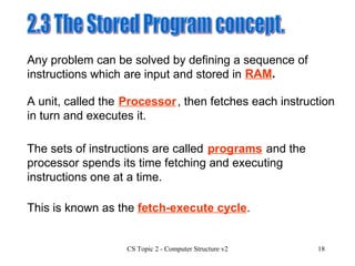 2.3 The Stored Program concept.  The sets of instructions are called  and the processor spends its time fetching and executing instructions one at a time.  Any problem can be solved by defining a sequence of instructions which are input and stored in  A unit, called the  , then fetches each instruction in turn and executes it. RAM . Processor programs This is known as the  fetch-execute cycle . 