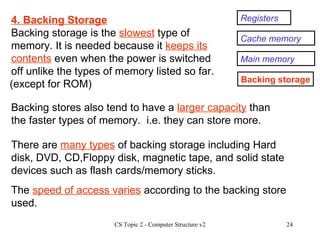 Registers Cache memory Main memory Backing storage 4. Backing Storage Backing storage is the  slowest  type of memory. It is needed because it  keeps its contents  even when the power is switched off unlike the types of memory listed so far. There are  many types  of backing storage including Hard disk, DVD, CD,Floppy disk, magnetic tape, and solid state devices such as flash cards/memory sticks.  Backing stores also tend to have a  larger capacity  than the faster types of memory.  i.e. they can store more. The  speed of access varies  according to the backing store used. (except for ROM) 