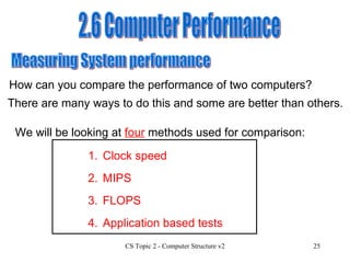 2.6 Computer Performance Measuring System performance  How can you compare the performance of two computers? There are many ways to do this and some are better than others. We will be looking at  four  methods used for comparison: 1. Clock speed 3. FLOPS 4. Application based tests 2. MIPS 